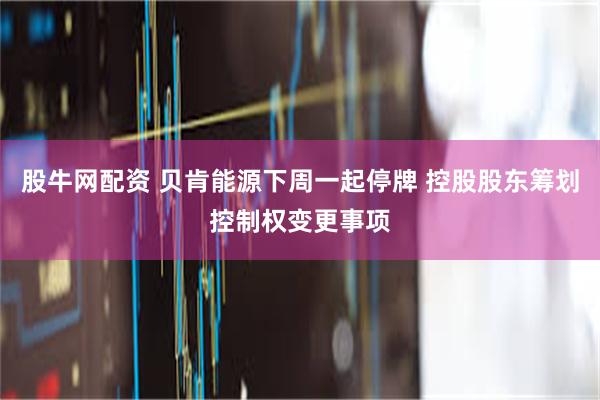 股牛网配资 贝肯能源下周一起停牌 控股股东筹划控制权变更事项