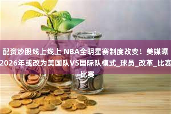 配资炒股线上线上 NBA全明星赛制度改变！美媒曝2026年或改为美国队VS国际队模式_球员_改革_比赛