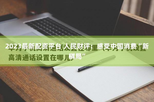 2023最新配资平台 人民财评：感受中国消费“新棋局”