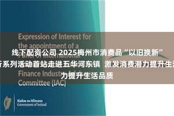 线下配资公司 2025梅州市消费品“以旧换新”乡镇行系列活动首站走进五华河东镇  激发消费潜力提升生活品质