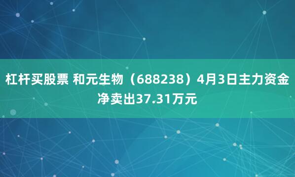 杠杆买股票 和元生物（688238）4月3日主力资金净卖出37.31万元