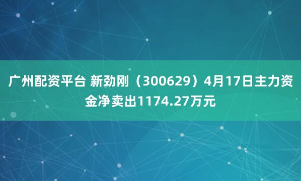 广州配资平台 新劲刚（300629）4月17日主力资金净卖出1174.27万元