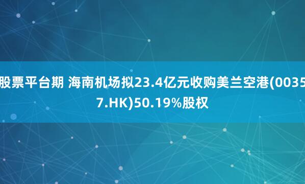 股票平台期 海南机场拟23.4亿元收购美兰空港(00357.HK)50.19%股权