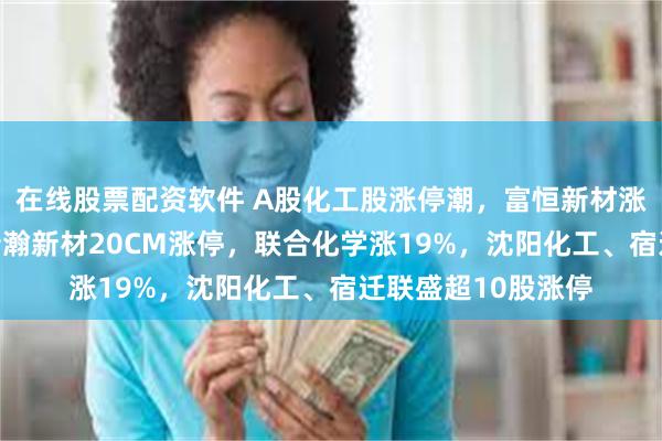 在线股票配资软件 A股化工股涨停潮，富恒新材涨21%，聚赛龙、新瀚新材20CM涨停，联合化学涨19%，沈阳化工、宿迁联盛超10股涨停