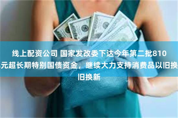 线上配资公司 国家发改委下达今年第二批810亿元超长期特别国债资金，继续大力支持消费品以旧换新