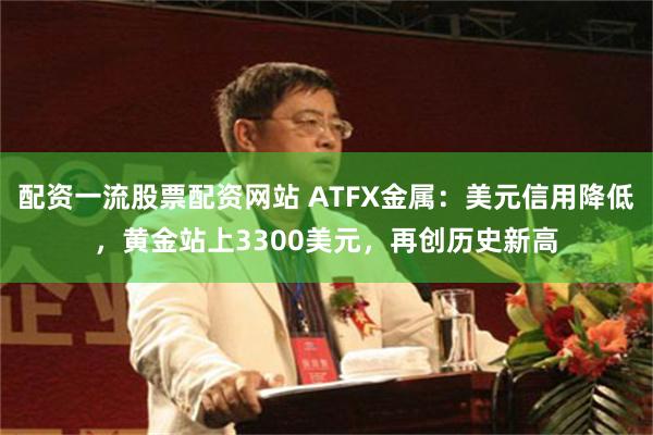 配资一流股票配资网站 ATFX金属：美元信用降低，黄金站上3300美元，再创历史新高