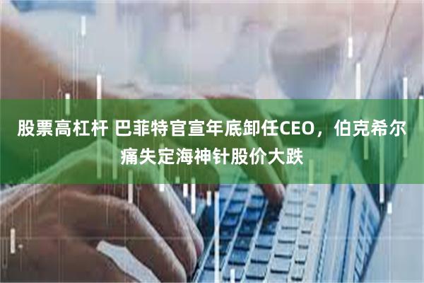 股票高杠杆 巴菲特官宣年底卸任CEO，伯克希尔痛失定海神针股价大跌