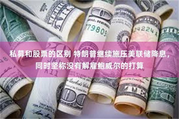 私募和股票的区别 特朗普继续施压美联储降息，同时坚称没有解雇鲍威尔的打算