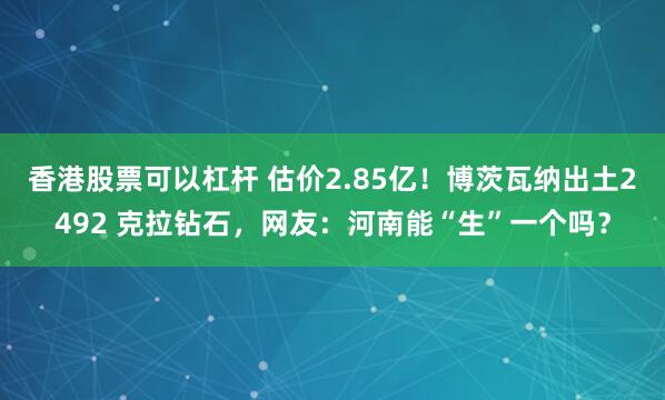 香港股票可以杠杆 估价2.85亿！博茨瓦纳出土2492 克拉钻石，网友：河南能“生”一个吗？
