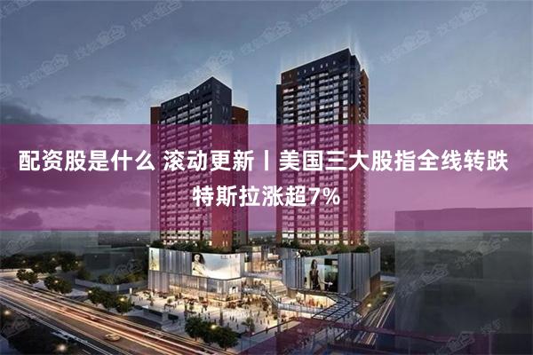 配资股是什么 滚动更新丨美国三大股指全线转跌 特斯拉涨超7%