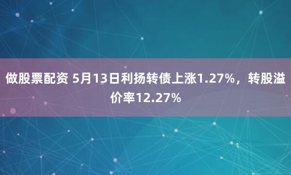 做股票配资 5月13日利扬转债上涨1.27%，转股溢价率12.27%