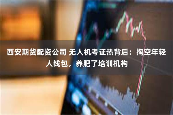 西安期货配资公司 无人机考证热背后：掏空年轻人钱包，养肥了培训机构