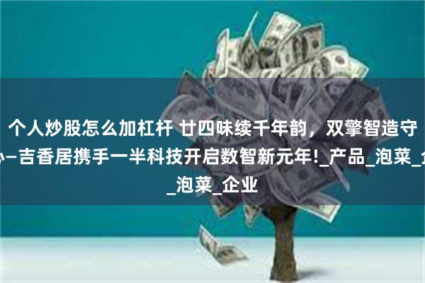 个人炒股怎么加杠杆 廿四味续千年韵，双擎智造守匠心—吉香居携手一半科技开启数智新元年!_产品_泡菜_企业
