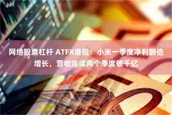 网络股票杠杆 ATFX港股：小米一季度净利翻倍增长，营收连续两个季度破千亿