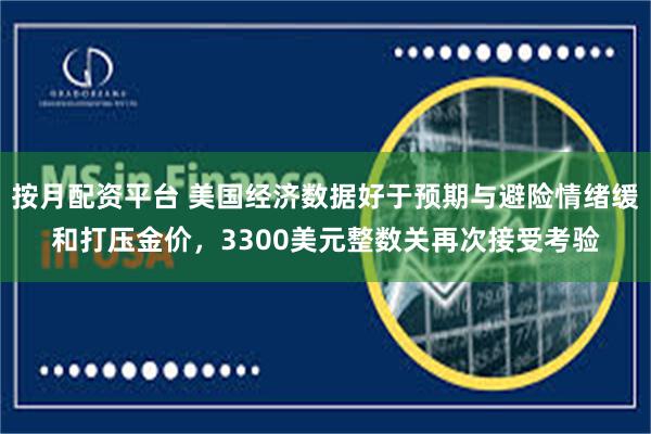 按月配资平台 美国经济数据好于预期与避险情绪缓和打压金价，3300美元整数关再次接受考验