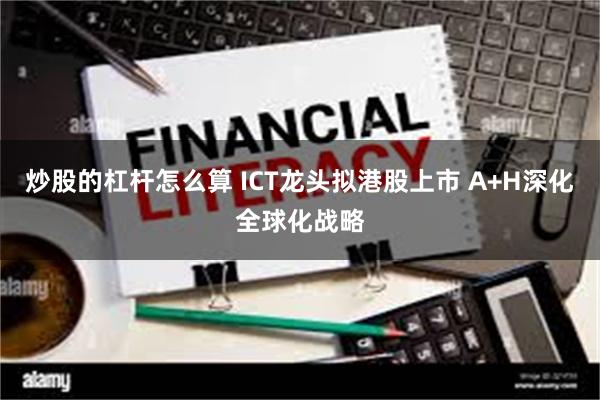 炒股的杠杆怎么算 ICT龙头拟港股上市 A+H深化全球化战略