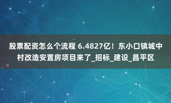 股票配资怎么个流程 6.4827亿！东小口镇城中村改造安置房项目来了_招标_建设_昌平区