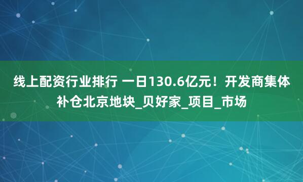 线上配资行业排行 一日130.6亿元！开发商集体补仓北京地块_贝好家_项目_市场
