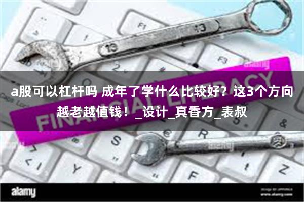 a股可以杠杆吗 成年了学什么比较好？这3个方向越老越值钱！_设计_真香方_表叔
