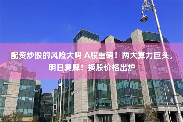 配资炒股的风险大吗 A股重磅！两大算力巨头，明日复牌！换股价格出炉