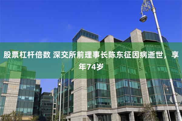 股票杠杆倍数 深交所前理事长陈东征因病逝世，享年74岁