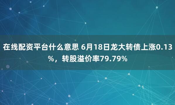在线配资平台什么意思 6月18日龙大转债上涨0.13%，转股溢价率79.79%