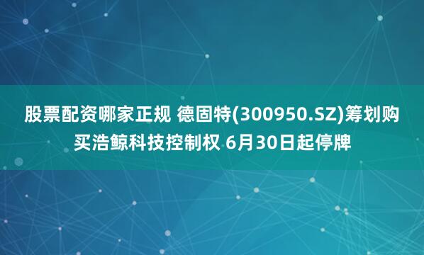 股票配资哪家正规 德固特(300950.SZ)筹划购买浩鲸科技控制权 6月30日起停牌