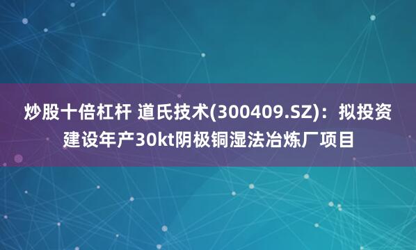 炒股十倍杠杆 道氏技术(300409.SZ)：拟投资建设年产30kt阴极铜湿法冶炼厂项目